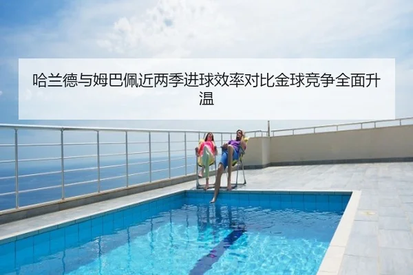哈兰德与姆巴佩近两季进球效率对比金球竞争全面升温