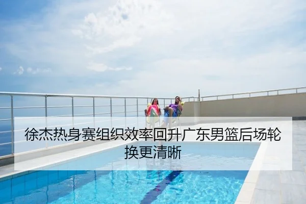 徐杰热身赛组织效率回升广东男篮后场轮换更清晰